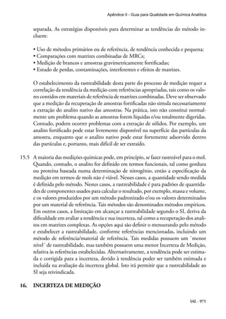 IAL - 975
Apêndice II - Guia para Qualidade em Química Analítica
separada. As estratégias disponíveis para determinar as tendências do método in-
cluem:
• Uso de métodos primários ou de referência, de tendência conhecida e pequena;
• Comparações com matrizes combinadas de MRCs;
• Medição de brancos e amostras gravimetricamente fortificadas;
• Estudo de perdas, contaminações, interferentes e efeitos de matrizes.
O estabelecimento da rastreabilidade desta parte do processo de medição requer a
correlação da tendência da medição com referências apropriadas, tais como os valo-
res contidos em materiais de referência de matrizes combinadas. Deve ser observado
que a medição da recuperação de amostras fortificadas não simula necessariamente
a extração do analito nativo das amostras. Na prática, isto não constitui normal-
mente um problema quando as amostras forem líquidas e/ou totalmente digeridas.
Contudo, podem ocorrer problemas com a extração de sólidos. Por exemplo, um
analito fortificado pode estar livremente disponível na superfície das partículas da
amostra, enquanto que o analito nativo pode estar fortemente adsorvido dentro
das partículas e, portanto, mais difícil de ser extraído.
15.5	 A maioria das medições químicas pode, em princípio, se fazer rastreável para o mol.
Quando, contudo, o analito for definido em termos funcionais, tal como gordura
ou proteína baseada numa determinação de nitrogênio, então a especificação da
medição em termos de mols não é viável. Nesses casos, a quantidade sendo medida
é definida pelo método. Nestes casos, a rastreabilidade é para padrões de quantida-
des de componentes usados para calcular o resultado, por exemplo, massa e volume,
e os valores produzidos por um método padronizado e/ou os valores determinados
por um material de referência. Tais métodos são denominados métodos empíricos.
Em outros casos, a limitação em alcançar a rastreabilidade segundo o SI, deriva da
dificuldade em avaliar a tendência e sua incerteza, tal como a recuperação dos anali-
tos em matrizes complexas. As opções aqui são definir o mensurando pelo método
e estabelecer a rastreabilidade, conforme referências mencionadas, incluindo um
método de referência/material de referência. Tais medidas possuem um `menor
nível´ de rastreabilidade, mas também possuem uma menor Incerteza de Medição,
relativa às referências estabelecidas. Alternativamente, a tendência pode ser estima-
da e corrigida para a incerteza, devido à tendência poder ser também estimada e
incluída na avaliação da incerteza global. Isto irá permitir que a rastreabilidade ao
SI seja reivindicada.
16.	 INCERTEZA DE MEDIÇÃO
 