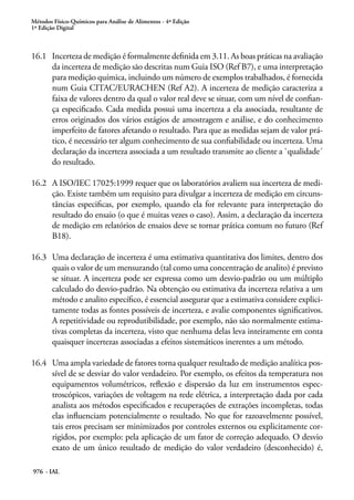 Métodos Físico-Químicos para Análise de Alimentos - 4ª Edição
1ª Edição Digital
976 - IAL
16.1	 Incerteza de medição é formalmente definida em 3.11. As boas práticas na avaliação
da incerteza de medição são descritas num Guia ISO (Ref B7), e uma interpretação
para medição química, incluindo um número de exemplos trabalhados, é fornecida
num Guia CITAC/EURACHEN (Ref A2). A incerteza de medição caracteriza a
faixa de valores dentro da qual o valor real deve se situar, com um nível de confian-
ça especificado. Cada medida possui uma incerteza a ela associada, resultante de
erros originados dos vários estágios de amostragem e análise, e do conhecimento
imperfeito de fatores afetando o resultado. Para que as medidas sejam de valor prá-
tico, é necessário ter algum conhecimento de sua confiabilidade ou incerteza. Uma
declaração da incerteza associada a um resultado transmite ao cliente a `qualidade´
do resultado.
16.2	 A ISO/IEC 17025:1999 requer que os laboratórios avaliem sua incerteza de medi-
ção. Existe também um requisito para divulgar a incerteza de medição em circuns-
tâncias especificas, por exemplo, quando ela for relevante para interpretação do
resultado do ensaio (o que é muitas vezes o caso). Assim, a declaração da incerteza
de medição em relatórios de ensaios deve se tornar prática comum no futuro (Ref
B18).
16.3	 Uma declaração de incerteza é uma estimativa quantitativa dos limites, dentro dos
quais o valor de um mensurando (tal como uma concentração de analito) é previsto
se situar. A incerteza pode ser expressa como um desvio-padrão ou um múltiplo
calculado do desvio-padrão. Na obtenção ou estimativa da incerteza relativa a um
método e analito específico, é essencial assegurar que a estimativa considere explici-
tamente todas as fontes possíveis de incerteza, e avalie componentes significativos.
A repetitividade ou reprodutibilidade, por exemplo, não são normalmente estima-
tivas completas da incerteza, visto que nenhuma delas leva inteiramente em conta
quaisquer incertezas associadas a efeitos sistemáticos inerentes a um método.
16.4	 Uma ampla variedade de fatores torna qualquer resultado de medição analítica pos-
sível de se desviar do valor verdadeiro. Por exemplo, os efeitos da temperatura nos
equipamentos volumétricos, reflexão e dispersão da luz em instrumentos espec-
troscópicos, variações de voltagem na rede elétrica, a interpretação dada por cada
analista aos métodos especificados e recuperações de extrações incompletas, todas
elas influenciam potencialmente o resultado. No que for razoavelmente possível,
tais erros precisam ser minimizados por controles externos ou explicitamente cor-
rigidos, por exemplo: pela aplicação de um fator de correção adequado. O desvio
exato de um único resultado de medição do valor verdadeiro (desconhecido) é,
 