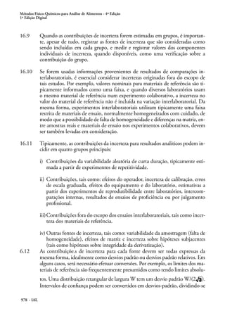 Métodos Físico-Químicos para Análise de Alimentos - 4ª Edição
1ª Edição Digital
978 - IAL
16.9	 Quando as contribuições de incerteza forem estimadas em grupos, é importan-
te, apesar de tudo, registrar as fontes de incerteza que são consideradas como
sendo incluídas em cada grupo, e medir e registrar valores dos componentes
individuais de incerteza, quando disponíveis, como uma verificação sobre a
contribuição do grupo.
16.10	 Se forem usadas informações provenientes de resultados de comparações in-
terlaboratoriais, é essencial considerar incertezas originadas fora do escopo de
tais estudos. Por exemplo, valores nominais para materiais de referência são ti-
picamente informados como uma faixa, e quando diversos laboratórios usam
o mesmo material de referência num experimento colaborativo, a incerteza no
valor do material de referência não é incluída na variação interlaboratorial. Da
mesma forma, experimentos interlaboratoriais utilizam tipicamente uma faixa
restrita de materiais de ensaio, normalmente homogeneizados com cuidado, de
modo que a possibilidade de falta de homogeneidade e diferenças na matriz, en-
tre amostras reais e materiais de ensaio nos experimentos colaborativos, devem
ser também levadas em consideração.
16.11	 Tipicamente, as contribuições da incerteza para resultados analíticos podem in-
cidir em quatro grupos principais:
i)	 Contribuições da variabilidade aleatória de curta duração, tipicamente esti-
mada a partir de experimentos de repetitividade.
ii)	Contribuições, tais como: efeitos do operador, incerteza de calibração, erros
de escala graduada, efeitos do equipamento e do laboratório, estimativas a
partir dos experimentos de reprodutibilidade entre laboratórios, intercom-
parações internas, resultados de ensaios de proficiência ou por julgamento
profissional.
iii)	Contribuições fora do escopo dos ensaios interlaboratoriais, tais como incer-
teza dos materiais de referência.
iv)	Outras fontes de incerteza, tais como: variabilidade da amostragem (falta de
homogeneidade), efeitos de matriz e incerteza sobre hipóteses subjacentes
(tais como hipóteses sobre integridade da derivatização).
6.12	 As contribuiçõe.s de incerteza para cada fonte devem ser todas expressas da
mesma forma, idealmente como desvios padrão ou desvios padrão relativos. Em
alguns casos, será necessário efetuar conversões. Por exemplo, os limites dos ma-
teriais de referência são frequentemente presumidos como tendo limites absolu-
tos. Uma distribuição retangular de largura W tem um desvio padrão W/(2 ).
Intervalos de confiança podem ser convertidos em desvios-padrão, dividindo-se
 