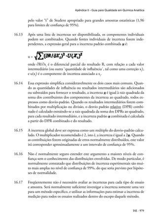 IAL - 979
Apêndice II - Guia para Qualidade em Química Analítica
pelo valor “t” de Student apropriado para grandes amostras estatísticas (1,96
para limites de confiança de 95%).
16.13	 Após uma lista de incertezas ser disponibilizada, os componentes individuais
podem ser combinados. Quando fontes individuais de incerteza forem inde-
pendentes, a expressão geral para a incerteza padrão combinada u é:
u =
onde ∂R/∂xi
é o diferencial parcial do resultado R, com relação a cada valor
intermediário (ou outra `quantidade de influência´, tal como uma correção xi
),
e u(xi
) é o componente de incerteza associado a xi
.
16.14	 Essa expressão simplifica consideravelmente os dois casos mais comuns. Quan-
do as quantidades de influência ou resultados intermediários são adicionados
ou subtraídos para fornecer o resultado, a incerteza u é igual à raiz quadrada da
soma dos contribuintes dos componentes da incerteza ao quadrado, todos ex-
pressos como desvio-padrão. Quando os resultados intermediários forem com-
binados por multiplicação ou divisão, o desvio padrão relativo (DPR) combi-
nado é calculado extraindo-se a raiz quadrada da soma dos DPRs ao quadrado,
para cada resultado intermediário, e a incerteza padrão u combinada é calculada
a partir do DPR combinado e do resultado.
16.15	 A incerteza global deve ser expressa como um múltiplo do desvio-padrão calcu-
lado. O multiplicador recomendado é 2, isto é, a incerteza é igual a 2u. Quando
as contribuições forem originadas de erros normalmente distribuídos, este valor
irá corresponder aproximadamente a um intervalo de confiança de 95%.
16.16	 Não é normalmente seguro estender este argumento a maiores níveis de con-
fiança sem o conhecimento das distribuições envolvidas. De modo particular, é
normalmente constatado que distribuições de incerteza experimentais são mui-
to mais amplas no nível de confiança de 99%, do que seria previsto por hipóte-
ses de normalidade.
16.17	 Freqüentemente não é necessário avaliar as incertezas para cada tipo de ensaio
e amostra. Será normalmente suficiente investigar a incerteza somente uma vez
para um método específico, e utilizar as informações para estimar a incerteza de
medição para todos os ensaios realizados dentro do escopo daquele método.
 
