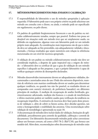 Métodos Físico-Químicos para Análise de Alimentos - 4ª Edição
1ª Edição Digital
980 - IAL
17.	 MÉTODOS/PROCEDIMENTOS PARA ENSAIOS E CALIBRAÇÃO
17.1	 É responsabilidade do laboratório o uso de métodos apropriados à aplicação
requerida. O laboratório pode usar o seu próprio critério ou pode selecionar um
método em consulta com o cliente, ou ainda, o método pode ser especificado
em regulamento, ou pelo cliente.
17.2	 Os padrões de qualidade freqüentemente favorecem o uso de padrões ou mé-
todos colaborativamente testados, sempre que possível. Embora isto possa ser
desejável em situações onde um método tiver que ser amplamente usado, ou
definido em regulamento, algumas vezes um laboratório pode ter um método
próprio mais adequado. As considerações mais importantes são de que o méto-
do deva ser adequado ao fim pretendido, seja adequadamente validado e docu-
mentado, e forneça resultados que sejam rastreáveis com relação às referências
mencionadas em um nível de incerteza apropriado.
17.3	 A validação de um padrão ou método colaborativamente testado não deve ser
considerada implícita, a despeito de quão impecável seja a origem do méto-
do - o laboratório deve se certificar de que o grau de validação de um método
específico é adequado ao fim proposto, e que o próprio laboratório é capaz de
verificar quaisquer critérios de desempenho declarados.
17.4	 Métodos desenvolvidos internamente devem ser adequadamente validados, do-
cumentados e autorizados antes do uso. Onde eles estiverem disponíveis, mate-
riais de referência com matrizes combinadas devem ser usados para determinar
qualquer tendência, ou quando isto não for possível, os resultados devem ser
comparados com outra(s) técnica(s), de preferência baseada(s) em diferentes
princípios de medição. A medição da recuperação de analito fortificado, gra-
vimetricamente adicionado, medição dos brancos e o estudo de interferências
e efeitos matriciais podem ser também usados para verificação da tendência ou
recuperação imperfeita. A estimativa da incerteza deve fazer parte deste proces-
so de validação e, além de cobrir os fatores acima, deve abordar questões, tais
como a homogeneidade e estabilidade das amostras. Uma recomendação sobre
validação de metodologia é apresentada na seção 18.
17.5	 A documentação de métodos deve incluir dados de validação, limitações de apli-
cabilidade, procedimentos para controle da qualidade, calibração e controle de
documentos. Um laboratório documentando métodos pode achar conveniente
adotar um formato comum, tal como a ISO 78-2: (Ref C10), que fornece um
modelo útil. Além disto, recomendações sobre documentação de métodos estão
 