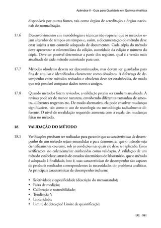 IAL - 981
Apêndice II - Guia para Qualidade em Química Analítica
disponíveis por outras fontes, tais como órgãos de acreditação e órgãos nacio-
nais de normalização.
17.6	 Desenvolvimentos em metodologias e técnicas irão requerer que os métodos se-
jam alterados de tempos em tempos e, assim, a documentação do método deve
estar sujeita a um controle adequado de documentos. Cada cópia do método
deve apresentar o número/data da edição, autoridade da edição e número da
cópia. Deve ser possível determinar a partir dos registros, qual é a versão mais
atualizada de cada método autorizado para uso.
17.7	 Métodos obsoletos devem ser descontinuados, mas devem ser guardados para
fins de arquivo e identificados claramente como obsoletos. A diferença de de-
sempenho entre métodos revisados e obsoletos deve ser estabelecida, de modo
que seja possível comparar dados novos e antigos.
17.8	 Quando métodos forem revisados, a validação precisa ser também atualizada. A
revisão pode ser de menor natureza, envolvendo diferentes tamanhos de amos-
tra, diferentes reagentes etc. De modo alternativo, ela pode envolver mudanças
significativas, tais como o uso de tecnologia ou metodologia radicalmente di-
ferente. O nível de revalidação requerido aumenta com a escala das mudanças
feitas no método.
18	 VALIDAÇÃO DO MÉTODO
18.1	 Verificações precisam ser realizadas para garantir que as características de desem-
penho de um método sejam entendidas e para demonstrar que o método seja
cientificamente coerente, sob as condições nas quais ele deve ser aplicado. Essas
verificações são coletivamente conhecidas como validação. A validação de um
método estabelece, através de estudos sistemáticos de laboratório, que o método
é adequado à finalidade, isto é, suas características de desempenho são capazes
de produzir resultados correspondentes às necessidades do problema analítico.
As principais características de desempenho incluem:
•	 Seletividade e especificidade (descrição do mensurando);
•	 Faixa de medição;
•	 Calibração e rastreabilidade;
•	 Tendência *;
•	 Linearidade;
•	 Limite de detecção/ Limite de quantificação;
 