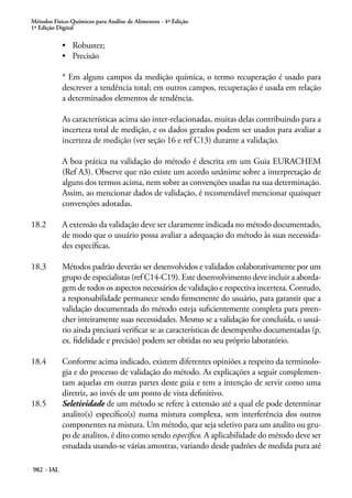 Métodos Físico-Químicos para Análise de Alimentos - 4ª Edição
1ª Edição Digital
982 - IAL
•	 Robustez;
•	 Precisão
* Em alguns campos da medição química, o termo recuperação é usado para
descrever a tendência total; em outros campos, recuperação é usada em relação
a determinados elementos de tendência.
As características acima são inter-relacionadas, muitas delas contribuindo para a
incerteza total de medição, e os dados gerados podem ser usados para avaliar a
incerteza de medição (ver seção 16 e ref C13) durante a validação.
A boa prática na validação do método é descrita em um Guia EURACHEM
(Ref A3). Observe que não existe um acordo unânime sobre a interpretação de
alguns dos termos acima, nem sobre as convenções usadas na sua determinação.
Assim, ao mencionar dados de validação, é recomendável mencionar quaisquer
convenções adotadas.
18.2	 A extensão da validação deve ser claramente indicada no método documentado,
de modo que o usuário possa avaliar a adequação do método às suas necessida-
des específicas.
18.3	 Métodos padrão deverão ser desenvolvidos e validados colaborativamente por um
grupo de especialistas (ref C14-C19). Este desenvolvimento deve incluir a aborda-
gem de todos os aspectos necessários de validação e respectiva incerteza. Contudo,
a responsabilidade permanece sendo firmemente do usuário, para garantir que a
validação documentada do método esteja suficientemente completa para preen-
cher inteiramente suas necessidades. Mesmo se a validação for concluída, o usuá-
rio ainda precisará verificar se as características de desempenho documentadas (p.
ex. fidelidade e precisão) podem ser obtidas no seu próprio laboratório.
18.4	 Conforme acima indicado, existem diferentes opiniões a respeito da terminolo-
gia e do processo de validação do método. As explicações a seguir complemen-
tam aquelas em outras partes deste guia e tem a intenção de servir como uma
diretriz, ao invés de um ponto de vista definitivo.
18.5	 Seletividade de um método se refere à extensão até a qual ele pode determinar
analito(s) específico(s) numa mistura complexa, sem interferência dos outros
componentes na mistura. Um método, que seja seletivo para um analito ou gru-
po de analitos, é dito como sendo específico. A aplicabilidade do método deve ser
estudada usando-se várias amostras, variando desde padrões de medida pura até
 