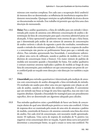 IAL - 983
Apêndice II - Guia para Qualidade em Química Analítica
misturas com matrizes complexas. Em cada caso a recuperação do(s) analito(s)
de interesse deve ser determinada e as influências de interferência suspeitas devi-
damente mencionadas. Quaisquer restrições na aplicabilidade da técnica devem
ser documentadas no método. Este trabalho irá permitir que seja feita uma clara
descrição do mensurando.
18.6	 Faixa: Para a análise quantitativa, a faixa de trabalho para um método é deter-
minada pelo exame de amostras com diferentes concentrações de analito e de-
terminação da faixa de concentrações para qual a incerteza admissível possa ser
alcançada. A faixa operacional é geralmente mais extensa do que a faixa linear,
que é determinada pela análise de um número de amostras de concentrações
de analito variáveis e cálculo da regressão a partir dos resultados, normalmente
usando o método dos mínimos quadrados. A relação entre a resposta do analito
e a concentração não precisa ser perfeitamente linear para que o método seja
efetivo. Para métodos apresentando boa linearidade, é normalmente suficien-
te plotar uma curva de calibração, usando-se padrões de medida em 5 níveis
distintos de concentração (mais o branco). Um maior número de padrões de
medida será necessário quando a linearidade for baixa. Em análise qualitativa
é comum examinar amostras replicadas e padrões de medida ao longo de uma
faixa de concentrações, para estabelecer em que concentração um ponto de cor-
te confiável pode ser traçado entre detecção e não-detecção (ver também a seção
18.8).
18.7	 Linearidade para métodos quantitativos é determinada pela medição de amos-
tras com concentrações de analito abrangendo a faixa reivindicada do método.
Os resultados são usados para obter uma reta por regressão com relação ao cál-
culo de analito, usando-se o método dos mínimos quadrados. É conveniente
que um método seja linear ao longo de uma faixa específica, mas este não é um
requisito absoluto. Quando a linearidade for inatingível para um procedimento
específico, deve ser determinado um algoritmo adequado para cálculos.
18.8	 Para métodos qualitativos existe a possibilidade de haver um limite de concen-
tração abaixo do qual uma identificação positiva se torna não-confiável. A faixa
de respostas deve ser examinada pelo ensaio de uma série de amostras e padrões
de medida, constituída de brancos e de amostras contendo uma faixa dos níveis
do analito. Em cada nível de concentração, será necessário medir aproximada-
mente 10 replicatas. Uma curva de resposta de resultados de % positiva (ou
negativa) versus concentração deve ser traçada. A partir dessa curva será possível
determinar a concentração limite, na qual o ensaio se torna não-confiável. No
 