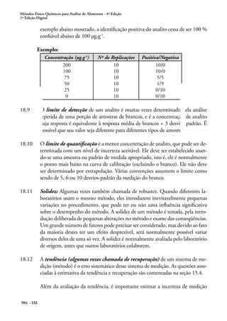 Métodos Físico-Químicos para Análise de Alimentos - 4ª Edição
1ª Edição Digital
984 - IAL
exemplo abaixo mostrado, a identificação positiva do analito cessa de ser 100 %
confiável abaixo de 100 μg.g-1
.
	 Exemplo:
Concentração (μg.g-1
) Nº de Replicações Positiva/Negativa
200
100
75
50
25
0
10
10
10
10
10
10
10/0
10/0
5/5
1/9
0/10
0/10
18.9	 O limite de detecção de um analito é muitas vezes determinado pela análise
repetida de uma porção de amostras de brancos, e é a concentração de analito
cuja resposta é equivalente à resposta média de brancos + 3 desvios padrão. É
possível que seu valor seja diferente para diferentes tipos de amostra.
18.10	 O limite de quantificação é a menor concentração de analito, que pode ser de-
terminada com um nível de incerteza aceitável. Ele deve ser estabelecido usan-
do-se uma amostra ou padrão de medida apropriado, isto é, ele é normalmente
o ponto mais baixo na curva de calibração (excluindo o branco). Ele não deve
ser determinado por extrapolação. Várias convenções assumem o limite como
sendo de 5, 6 ou 10 desvios-padrão da medição do branco.
18.11	 Solidez: Algumas vezes também chamada de robustez. Quando diferentes la-
boratórios usam o mesmo método, eles introduzem inevitavelmente pequenas
variações no procedimento, que pode ter ou não uma influência significativa
sobre o desempenho do método. A solidez de um método é testada, pela intro-
dução deliberada de pequenas alterações no método e exame das conseqüências.
Um grande número de fatores pode precisar ser considerado, mas devido ao fato
da maioria destes ter um efeito desprezível, será normalmente possível variar
diversos deles de uma só vez. A solidez é normalmente avaliada pelo laboratório
de origem, antes que outros laboratórios colaborem.
18.12	 A tendência (algumas vezes chamada de recuperação) de um sistema de me-
dição (método) é o erro sistemático desse sistema de medição. As questões asso-
ciadas à estimativa da tendência e recuperação são comentadas na seção 15.4.
Além da avaliação da tendência, é importante estimar a incerteza de medição
 