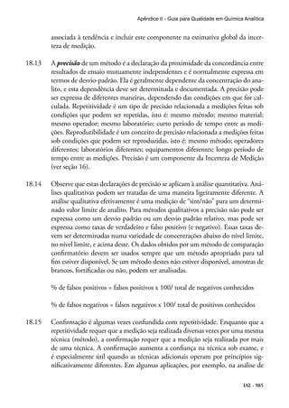IAL - 985
Apêndice II - Guia para Qualidade em Química Analítica
associada à tendência e incluir este componente na estimativa global da incer-
teza de medição.
18.13	 A precisão de um método é a declaração da proximidade da concordância entre
resultados de ensaio mutuamente independentes e é normalmente expressa em
termos de desvio-padrão. Ela é geralmente dependente da concentração do ana-
lito, e esta dependência deve ser determinada e documentada. A precisão pode
ser expressa de diferentes maneiras, dependendo das condições em que for cal-
culada. Repetitividade é um tipo de precisão relacionada a medições feitas sob
condições que podem ser repetidas, isto é: mesmo método; mesmo material;
mesmo operador; mesmo laboratório; curto período de tempo entre as medi-
ções. Reprodutibilidade é um conceito de precisão relacionada a medições feitas
sob condições que podem ser reproduzidas, isto é: mesmo método; operadores
diferentes; laboratórios diferentes; equipamentos diferentes; longo período de
tempo entre as medições. Precisão é um componente da Incerteza de Medição
(ver seção 16).
18.14	 Observe que estas declarações de precisão se aplicam à análise quantitativa. Aná-
lises qualitativas podem ser tratadas de uma maneira ligeiramente diferente. A
análise qualitativa efetivamente é uma medição de “sim/não” para um determi-
nado valor limite de analito. Para métodos qualitativos a precisão não pode ser
expressa como um desvio padrão ou um desvio padrão relativo, mas pode ser
expressa como taxas de verdadeiro e falso positivo (e negativo). Essas taxas de-
vem ser determinadas numa variedade de concentrações abaixo do nível limite,
no nível limite, e acima deste. Os dados obtidos por um método de comparação
confirmatório devem ser usados sempre que um método apropriado para tal
fim estiver disponível. Se um método destes não estiver disponível, amostras de
brancos, fortificadas ou não, podem ser analisadas.
% de falsos positivos = falsos positivos x 100/ total de negativos conhecidos
% de falsos negativos = falsos negativos x 100/ total de positivos conhecidos
18.15	 Confirmação é algumas vezes confundida com repetitividade. Enquanto que a
repetitividade requer que a medição seja realizada diversas vezes por uma mesma
técnica (método), a confirmação requer que a medição seja realizada por mais
de uma técnica. A confirmação aumenta a confiança na técnica sob exame, e
é especialmente útil quando as técnicas adicionais operam por princípios sig-
nificativamente diferentes. Em algumas aplicações, por exemplo, na análise de
 