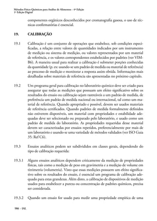 Métodos Físico-Químicos para Análise de Alimentos - 4ª Edição
1ª Edição Digital
986 - IAL
componentes orgânicos desconhecidos por cromatografia gasosa, o uso de téc-
nicas confirmatórias é essencial.
19.	 CALIBRAÇÃO
19.1	 Calibração é um conjunto de operações que estabelece, sob condições especi-
ficadas, a relação entre valores de quantidades indicados por um instrumento
de medição ou sistema de medição, ou valores representados por um material
de referência, e os valores correspondentes estabelecidos por padrões (ver VIM-
B6). A maneira usual para realizar a calibração é submeter porções conhecidas
da quantidade (p. ex: usando-se um padrão de medida ou material de referência)
ao processo de medição e monitorar a resposta assim obtida. Informações mais
detalhadas sobre materiais de referência são apresentadas no próximo capítulo.
19.2	 Um programa geral para calibração no laboratório químico deve ser criado para
assegurar que todas as medições que possuam um efeito significativo sobre os
resultados do ensaio ou calibração sejam rastreáveis a um padrão de medida, de
preferência um padrão de medida nacional ou internacional, tal como um ma-
terial de referência. Quando apropriado e possível, devem ser usados materiais
de referência certificados. Quando padrões de medida formalmente definidos
não estiverem disponíveis, um material com propriedades e estabilidade ade-
quadas deve ser selecionado ou preparado pelo laboratório, e usado como um
padrão de medida do laboratório. As propriedades requeridas desse material
devem ser caracterizadas por ensaios repetidos, preferencialmente por mais de
um laboratório e usando-se uma variedade de métodos validados (ver ISO Guia
35: Ref C6).
19.3	 Ensaios analíticos podem ser subdivididos em classes gerais, dependendo do
tipo de calibração requerida:
19.3.1	 Alguns ensaios analíticos dependem criticamente da medição de propriedades
físicas, tais como a medição de peso em gravimetria e a medição de volume em
titrimetria (volumetria). Visto que essas medições possuem um efeito significa-
tivo sobre os resultados do ensaio, é essencial um programa de calibração ade-
quado para estas grandezas. Além disto, a calibração de dispositivos de medição
usados para estabelecer a pureza ou concentração de padrões químicos, precisa
ser considerada.
19.3.2	 Quando um ensaio for usado para medir uma propriedade empírica de uma
 