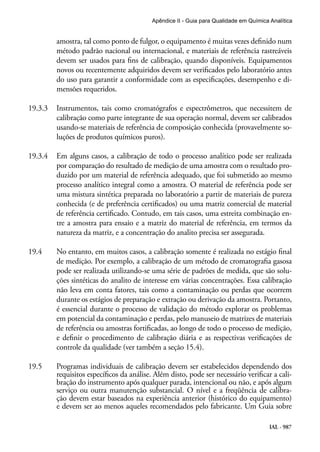 IAL - 987
Apêndice II - Guia para Qualidade em Química Analítica
amostra, tal como ponto de fulgor, o equipamento é muitas vezes definido num
método padrão nacional ou internacional, e materiais de referência rastreáveis
devem ser usados para fins de calibração, quando disponíveis. Equipamentos
novos ou recentemente adquiridos devem ser verificados pelo laboratório antes
do uso para garantir a conformidade com as especificações, desempenho e di-
mensões requeridos.
19.3.3	 Instrumentos, tais como cromatógrafos e espectrômetros, que necessitem de
calibração como parte integrante de sua operação normal, devem ser calibrados
usando-se materiais de referência de composição conhecida (provavelmente so-
luções de produtos químicos puros).
19.3.4	 Em alguns casos, a calibração de todo o processo analítico pode ser realizada
por comparação do resultado de medição de uma amostra com o resultado pro-
duzido por um material de referência adequado, que foi submetido ao mesmo
processo analítico integral como a amostra. O material de referência pode ser
uma mistura sintética preparada no laboratório a partir de materiais de pureza
conhecida (e de preferência certificados) ou uma matriz comercial de material
de referência certificado. Contudo, em tais casos, uma estreita combinação en-
tre a amostra para ensaio e a matriz do material de referência, em termos da
natureza da matriz, e a concentração do analito precisa ser assegurada.
19.4	 No entanto, em muitos casos, a calibração somente é realizada no estágio final
de medição. Por exemplo, a calibração de um método de cromatografia gasosa
pode ser realizada utilizando-se uma série de padrões de medida, que são solu-
ções sintéticas do analito de interesse em várias concentrações. Essa calibração
não leva em conta fatores, tais como a contaminação ou perdas que ocorrem
durante os estágios de preparação e extração ou derivação da amostra. Portanto,
é essencial durante o processo de validação do método explorar os problemas
em potencial da contaminação e perdas, pelo manuseio de matrizes de materiais
de referência ou amostras fortificadas, ao longo de todo o processo de medição,
e definir o procedimento de calibração diária e as respectivas verificações de
controle da qualidade (ver também a seção 15.4).
19.5	 Programas individuais de calibração devem ser estabelecidos dependendo dos
requisitos específicos da análise. Além disto, pode ser necessário verificar a cali-
bração do instrumento após qualquer parada, intencional ou não, e após algum
serviço ou outra manutenção substancial. O nível e a freqüência de calibra-
ção devem estar baseados na experiência anterior (histórico do equipamento)
e devem ser ao menos aqueles recomendados pelo fabricante. Um Guia sobre
 