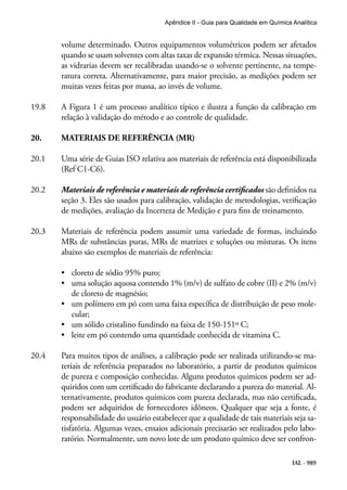 IAL - 989
Apêndice II - Guia para Qualidade em Química Analítica
volume determinado. Outros equipamentos volumétricos podem ser afetados
quando se usam solventes com altas taxas de expansão térmica. Nessas situações,
as vidrarias devem ser recalibradas usando-se o solvente pertinente, na tempe-
ratura correta. Alternativamente, para maior precisão, as medições podem ser
muitas vezes feitas por massa, ao invés de volume.
19.8	 A Figura 1 é um processo analítico típico e ilustra a função da calibração em
relação à validação do método e ao controle de qualidade.
20.	 MATERIAIS DE REFERÊNCIA (MR)
20.1	 Uma série de Guias ISO relativa aos materiais de referência está disponibilizada
(Ref C1-C6).
20.2	 Materiais de referência e materiais de referência certificados são definidos na
seção 3. Eles são usados para calibração, validação de metodologias, verificação
de medições, avaliação da Incerteza de Medição e para fins de treinamento.
20.3	 Materiais de referência podem assumir uma variedade de formas, incluindo
MRs de substâncias puras, MRs de matrizes e soluções ou misturas. Os itens
abaixo são exemplos de materiais de referência:
•	 cloreto de sódio 95% puro;
•	 uma solução aquosa contendo 1% (m/v) de sulfato de cobre (II) e 2% (m/v)
de cloreto de magnésio;
•	 um polímero em pó com uma faixa específica de distribuição de peso mole-
cular;
•	 um sólido cristalino fundindo na faixa de 150-151º C;
•	 leite em pó contendo uma quantidade conhecida de vitamina C.
20.4	 Para muitos tipos de análises, a calibração pode ser realizada utilizando-se ma-
teriais de referência preparados no laboratório, a partir de produtos químicos
de pureza e composição conhecidas. Alguns produtos químicos podem ser ad-
quiridos com um certificado do fabricante declarando a pureza do material. Al-
ternativamente, produtos químicos com pureza declarada, mas não certificada,
podem ser adquiridos de fornecedores idôneos. Qualquer que seja a fonte, é
responsabilidade do usuário estabelecer que a qualidade de tais materiais seja sa-
tisfatória. Algumas vezes, ensaios adicionais precisarão ser realizados pelo labo-
ratório. Normalmente, um novo lote de um produto químico deve ser confron-
 