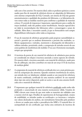 Métodos Físico-Químicos para Análise de Alimentos - 4ª Edição
1ª Edição Digital
990 - IAL
tado com o lote anterior. De maneira ideal, todos os produtos químicos a serem
usados para fins de material de referência devem ser adquiridos de fabricantes
com sistemas comprovados de GQ. Contudo, um sistema de GQ não garante
automaticamente a qualidade dos produtos do fabricante, e os laboratórios de-
vem tomar todas as medidas razoáveis para confirmar a qualidade de materiais
críticos. O controle de impurezas é importante, especialmente para a análise de
traços (residual), onde eles podem causar interferências. Atenção especial deve
ser dada às recomendações dos fabricantes sobre a armazenagem e prazo de
validade. Além disso, é necessário cautela, já que os fornecedores nem sempre
disponibilizam informações sobre todas as impurezas.
20.5	 O uso de materiais de referência apropriados pode propiciar rastreabilidade es-
sencial e permitir que os analistas demonstrem a precisão dos resultados, ca-
librem equipamentos e métodos, monitorem o desempenho do laboratório e
validem métodos, permitindo, ainda, a comparação de métodos através do uso
como padrões de transferência (de medida). O seu uso é fortemente encorajado,
sempre que apropriado.
20.6	 A incerteza da pureza de um material de referência de substância pura precisa
ser considerada em relação à incerteza associada a outros aspectos do método.
De maneira ideal, a incerteza associada a um material de referência, usado para
fins de calibração, não deve contribuir em mais de um terço (1/3) da incerteza
de medição global.
20.7	 A composição do material de referência certificado deve ser a mais próxima pos-
sível da composição das amostras. Quando existirem interferências de matriz,
um método deve ser idealmente validado usando-se um material de referência
de matriz combinada, certificado de uma maneira confiável. Se um material
deste tipo não estiver disponível, pode ser aceito o uso de uma amostra fortifi-
cada com o material de referência.
20.8	 É importante que qualquer material de referência certificado usado tenha sido
produzido e caracterizado de uma maneira tecnicamente válida. Usuários de
MRCs devem estar cientes de que nem todos os materiais são validados com
o mesmo nível de rigor. Detalhes de experimentos de homogeneidade, ensaios
de estabilidade, os métodos usados na certificação e as incertezas e variações
nos valores declarados de analitos, são normalmente fornecidos pelo produtor
e devem ser usados para avaliar a procedência dos MRCs. O material deve vir
acompanhado de um certificado, que inclua uma estimativa da incerteza do
 