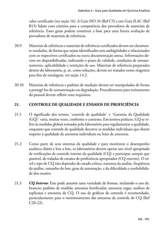 IAL - 991
Apêndice II - Guia para Qualidade em Química Analítica
valor certificado (ver seção 16). A Guia ISO 34 (Ref C5) e um Guia ILAC (Ref
B15) lidam com critérios para a competência dos provedores de materiais de
referência. Esses guias podem constituir a base para uma futura avaliação de
provedores de materiais de referência.
20.9	 Materiais de referência e materiais de referência certificados devem ser claramen-
te rotulados, de forma que sejam identificados sem ambigüidades e relacionados
com os respectivos certificados ou outra documentação anexa. Informações de-
vem ser disponibilizadas, indicando o prazo de validade, condições de armaze-
namento, aplicabilidade e restrições de uso. Materiais de referência preparados
dentro do laboratório, p. ex. como soluções, devem ser tratados como reagentes
para fins de rotulagem, ver seção 14.2.
20.10	 Materiais de referência e padrões de medição devem ser manipulados de forma
a protegê-los de contaminação ou degradação. Procedimentos para treinamento
do pessoal devem refletir estes requisitos.
21.	 CONTROLE DE QUALIDADE E ENSAIOS DE PROFICIÊNCIA
21.1	 O significado dos termos `controle de qualidade´ e `Garantia da Qualidade
(GQ)´ varia, muitas vezes, conforme o contexto. Em termos práticos, GQ se re-
fere às medidas globais tomadas pelo laboratório para regulamentar a qualidade,
enquanto que controle de qualidade descreve as medidas individuais que dizem
respeito à qualidade de amostras individuais ou lotes de amostras.
21.2	 Como parte de seus sistemas da qualidade e para monitorar o desempenho
analítico diário e lote a lote, os laboratórios devem operar um nível apropriado
de verificações de controle interno da qualidade (CQ) e participar, sempre que
possível, de rodadas de ensaios de proficiência apropriados (CQ externo). O ní-
vel e tipo de CQ irão depender do estado crítico, natureza da análise, freqüência
da análise, tamanho do lote, grau de automação, e da dificuldade e confiabilida-
de dos ensaios.
21.3	 CQ Interno: Este pode assumir uma variedade de formas, incluindo o uso de:
brancos; padrões de medida; amostras fortificadas; amostras cegas; análises de
replicatas e amostras de CQ. O uso de gráficos de controle é recomendado,
particularmente para o monitoramento das amostras de controle de CQ (Ref
C20-22).
 
