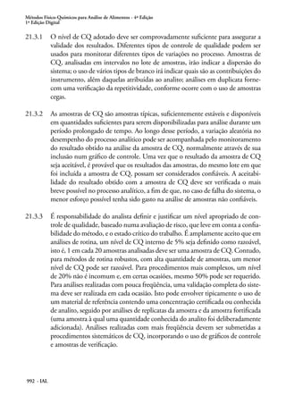 Métodos Físico-Químicos para Análise de Alimentos - 4ª Edição
1ª Edição Digital
992 - IAL
21.3.1	 O nível de CQ adotado deve ser comprovadamente suficiente para assegurar a
validade dos resultados. Diferentes tipos de controle de qualidade podem ser
usados para monitorar diferentes tipos de variações no processo. Amostras de
CQ, analisadas em intervalos no lote de amostras, irão indicar a dispersão do
sistema; o uso de vários tipos de branco irá indicar quais são as contribuições do
instrumento, além daquelas atribuídas ao analito; análises em duplicata forne-
cem uma verificação da repetitividade, conforme ocorre com o uso de amostras
cegas.
21.3.2	 As amostras de CQ são amostras típicas, suficientemente estáveis e disponíveis
em quantidades suficientes para serem disponibilizadas para análise durante um
período prolongado de tempo. Ao longo desse período, a variação aleatória no
desempenho do processo analítico pode ser acompanhada pelo monitoramento
do resultado obtido na análise da amostra de CQ, normalmente através de sua
inclusão num gráfico de controle. Uma vez que o resultado da amostra de CQ
seja aceitável, é provável que os resultados das amostras, do mesmo lote em que
foi incluída a amostra de CQ, possam ser considerados confiáveis. A aceitabi-
lidade do resultado obtido com a amostra de CQ deve ser verificada o mais
breve possível no processo analítico, a fim de que, no caso de falha do sistema, o
menor esforço possível tenha sido gasto na análise de amostras não confiáveis.
21.3.3	 É responsabilidade do analista definir e justificar um nível apropriado de con-
trole de qualidade, baseado numa avaliação de risco, que leve em conta a confia-
bilidade do método, e o estado crítico do trabalho. É amplamente aceito que em
análises de rotina, um nível de CQ interno de 5% seja definido como razoável,
isto é, 1 em cada 20 amostras analisadas deve ser uma amostra de CQ. Contudo,
para métodos de rotina robustos, com alta quantidade de amostras, um menor
nível de CQ pode ser razoável. Para procedimentos mais complexos, um nível
de 20% não é incomum e, em certas ocasiões, mesmo 50% pode ser requerido.
Para análises realizadas com pouca freqüência, uma validação completa do siste-
ma deve ser realizada em cada ocasião. Isto pode envolver tipicamente o uso de
um material de referência contendo uma concentração certificada ou conhecida
de analito, seguido por análises de replicatas da amostra e da amostra fortificada
(uma amostra à qual uma quantidade conhecida do analito foi deliberadamente
adicionada). Análises realizadas com mais freqüência devem ser submetidas a
procedimentos sistemáticos de CQ, incorporando o uso de gráficos de controle
e amostras de verificação.
 