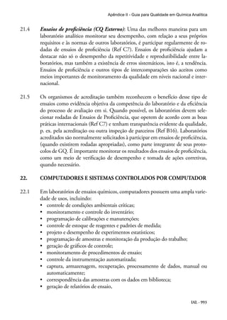 IAL - 993
Apêndice II - Guia para Qualidade em Química Analítica
21.4	 Ensaios de proficiência (CQ Externo): Uma das melhores maneiras para um
laboratório analítico monitorar seu desempenho, com relação a seus próprios
requisitos e às normas de outros laboratórios, é participar regularmente de ro-
dadas de ensaios de proficiência (Ref C7). Ensaios de proficiência ajudam a
destacar não só o desempenho da repetitividade e reprodutibilidade entre la-
boratórios, mas também a existência de erros sistemáticos, isto é, a tendência.
Ensaios de proficiência e outros tipos de intercomparações são aceitos como
meios importantes de monitoramento da qualidade em níveis nacional e inter-
nacional.
21.5	 Os organismos de acreditação também reconhecem o benefício desse tipo de
ensaios como evidência objetiva da competência do laboratório e da eficiência
do processo de avaliação em si. Quando possível, os laboratórios devem sele-
cionar rodadas de Ensaios de Proficiência, que operem de acordo com as boas
práticas internacionais (Ref C7) e tenham transparência evidente da qualidade,
p. ex. pela acreditação ou outra inspeção de parceiros (Ref B16). Laboratórios
acreditados são normalmente solicitados à participar em ensaios de proficiência,
(quando existirem rodadas apropriadas), como parte integrante de seus proto-
colos de GQ. É importante monitorar os resultados dos ensaios de proficiência,
como um meio de verificação de desempenho e tomada de ações corretivas,
quando necessário.
22.	 COMPUTADORES E SISTEMAS CONTROLADOS POR COMPUTADOR
22.1	 Em laboratórios de ensaios químicos, computadores possuem uma ampla varie-
dade de usos, incluindo:
•	 controle de condições ambientais críticas;
•	 monitoramento e controle do inventário;
•	 programação de calibrações e manutenções;
•	 controle de estoque de reagentes e padrões de medida;
•	 projeto e desempenho de experimentos estatísticos;
•	 programação de amostras e monitoração da produção do trabalho;
•	 geração de gráficos de controle;
•	 monitoramento de procedimentos de ensaio;
•	 controle da instrumentação automatizada;
•	 captura, armazenagem, recuperação, processamento de dados, manual ou
automaticamente;
•	 correspondência das amostras com os dados em biblioteca;
•	 geração de relatórios de ensaio,
 