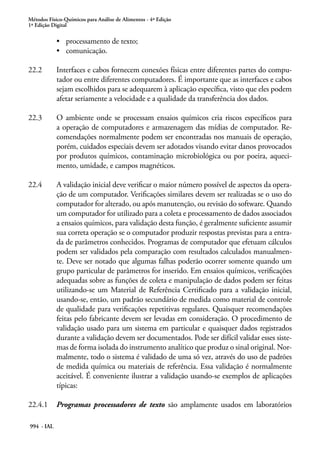 Métodos Físico-Químicos para Análise de Alimentos - 4ª Edição
1ª Edição Digital
994 - IAL
•	 processamento de texto;
•	 comunicação.
22.2	 Interfaces e cabos fornecem conexões físicas entre diferentes partes do compu-
tador ou entre diferentes computadores. É importante que as interfaces e cabos
sejam escolhidos para se adequarem à aplicação específica, visto que eles podem
afetar seriamente a velocidade e a qualidade da transferência dos dados.
22.3	 O ambiente onde se processam ensaios químicos cria riscos específicos para
a operação de computadores e armazenagem das mídias de computador. Re-
comendações normalmente podem ser encontradas nos manuais de operação,
porém, cuidados especiais devem ser adotados visando evitar danos provocados
por produtos químicos, contaminação microbiológica ou por poeira, aqueci-
mento, umidade, e campos magnéticos.
22.4	 A validação inicial deve verificar o maior número possível de aspectos da opera-
ção de um computador. Verificações similares devem ser realizadas se o uso do
computador for alterado, ou após manutenção, ou revisão do software. Quando
um computador for utilizado para a coleta e processamento de dados associados
a ensaios químicos, para validação desta função, é geralmente suficiente assumir
sua correta operação se o computador produzir respostas previstas para a entra-
da de parâmetros conhecidos. Programas de computador que efetuam cálculos
podem ser validados pela comparação com resultados calculados manualmen-
te. Deve ser notado que algumas falhas poderão ocorrer somente quando um
grupo particular de parâmetros for inserido. Em ensaios químicos, verificações
adequadas sobre as funções de coleta e manipulação de dados podem ser feitas
utilizando-se um Material de Referência Certificado para a validação inicial,
usando-se, então, um padrão secundário de medida como material de controle
de qualidade para verificações repetitivas regulares. Quaisquer recomendações
feitas pelo fabricante devem ser levadas em consideração. O procedimento de
validação usado para um sistema em particular e quaisquer dados registrados
durante a validação devem ser documentados. Pode ser difícil validar esses siste-
mas de forma isolada do instrumento analítico que produz o sinal original. Nor-
malmente, todo o sistema é validado de uma só vez, através do uso de padrões
de medida química ou materiais de referência. Essa validação é normalmente
aceitável. É conveniente ilustrar a validação usando-se exemplos de aplicações
típicas:
22.4.1	 Programas processadores de texto são amplamente usados em laboratórios
 