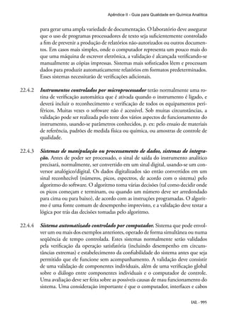 IAL - 995
Apêndice II - Guia para Qualidade em Química Analítica
para gerar uma ampla variedade de documentação. O laboratório deve assegurar
que o uso de programas processadores de texto seja suficientemente controlado
a fim de prevenir a produção de relatórios não-autorizados ou outros documen-
tos. Em casos mais simples, onde o computador representa um pouco mais do
que uma máquina de escrever eletrônica, a validação é alcançada verificando-se
manualmente as cópias impressas. Sistemas mais sofisticados lêem e processam
dados para produzir automaticamente relatórios em formatos predeterminados.
Esses sistemas necessitarão de verificações adicionais.
22.4.2	 Instrumentos controlados por microprocessador terão normalmente uma ro-
tina de verificação automática que é ativada quando o instrumento é ligado, e
deverá incluir o reconhecimento e verificação de todos os equipamentos peri-
féricos. Muitas vezes o software não é acessível. Sob muitas circunstâncias, a
validação pode ser realizada pelo teste dos vários aspectos de funcionamento do
instrumento, usando-se parâmetros conhecidos, p. ex: pelo ensaio de materiais
de referência, padrões de medida física ou química, ou amostras de controle de
qualidade.
22.4.3	 Sistemas de manipulação ou processamento de dados, sistemas de integra-
ção. Antes de poder ser processado, o sinal de saída do instrumento analítico
precisará, normalmente, ser convertido em um sinal digital, usando-se um con-
versor analógico/digital. Os dados digitalizados são então convertidos em um
sinal reconhecível (números, picos, espectros, de acordo com o sistema) pelo
algoritmo do software. O algoritmo toma várias decisões (tal como decidir onde
os picos começam e terminam, ou quando um número deve ser arredondado
para cima ou para baixo), de acordo com as instruções programadas. O algorit-
mo é uma fonte comum de desempenho imprevisto, e a validação deve testar a
lógica por trás das decisões tomadas pelo algoritmo.
22.4.4	 Sistema automatizado controlado por computador. Sistema que pode envol-
ver um ou mais dos exemplos anteriores, operado de forma simultânea ou numa
seqüência de tempo controlada. Estes sistemas normalmente serão validados
pela verificação da operação satisfatória (incluindo desempenho em circuns-
tâncias extremas) e estabelecimento da confiabilidade do sistema antes que seja
permitido que ele funcione sem acompanhamento. A validação deve consistir
de uma validação de componentes individuais, além de uma verificação global
sobre o diálogo entre componentes individuais e o computador de controle.
Uma avaliação deve ser feita sobre as possíveis causas de mau funcionamento do
sistema. Uma consideração importante é que o computador, interfaces e cabos
 