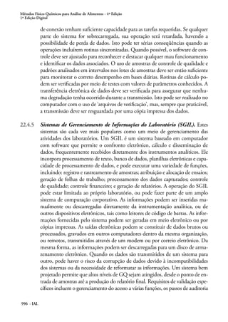 Métodos Físico-Químicos para Análise de Alimentos - 4ª Edição
1ª Edição Digital
996 - IAL
de conexão tenham suficiente capacidade para as tarefas requeridas. Se qualquer
parte do sistema for sobrecarregada, sua operação será retardada, havendo a
possibilidade de perda de dados. Isto pode ter sérias conseqüências quando as
operações incluírem rotinas sincronizadas. Quando possível, o software de con-
trole deve ser ajustado para reconhecer e destacar qualquer mau funcionamento
e identificar os dados associados. O uso de amostras de controle de qualidade e
padrões analisados em intervalos nos lotes de amostras deve ser então suficiente
para monitorar o correto desempenho em bases diárias. Rotinas de cálculo po-
dem ser verificadas por meio de testes com valores de parâmetros conhecidos. A
transferência eletrônica de dados deve ser verificada para assegurar que nenhu-
ma degradação tenha ocorrido durante a transmissão. Isto pode ser realizado no
computador com o uso de ‘arquivos de verificação’, mas, sempre que praticável,
a transmissão deve ser resguardada por uma cópia impressa dos dados.
22.4.5	 Sistemas de Gerenciamento de Informações do Laboratório (SGIL). Estes
sistemas são cada vez mais populares como um meio de gerenciamento das
atividades dos laboratórios. Um SGIL é um sistema baseado em computador
com software que permite o confronto eletrônico, cálculo e disseminação de
dados, frequentemente recebidos diretamente dos instrumentos analíticos. Ele
incorpora processamento de texto, banco de dados, planilhas eletrônicas e capa-
cidade de processamento de dados, e pode executar uma variedade de funções,
incluindo: registro e rastreamento de amostras; atribuição e alocação de ensaios;
geração de folhas de trabalho; processamento dos dados capturados; controle
de qualidade; controle financeiro; e geração de relatórios. A operação do SGIL
pode estar limitada ao próprio laboratório, ou pode fazer parte de um amplo
sistema de computação corporativo. As informações podem ser inseridas ma-
nualmente ou descarregadas diretamente da instrumentação analítica, ou de
outros dispositivos eletrônicos, tais como leitores de código de barras. As infor-
mações fornecidas pelo sistema podem ser geradas em meio eletrônico ou por
cópias impressas. As saídas eletrônicas podem se constituir de dados brutos ou
processados, gravados em outros computadores dentro da mesma organização,
ou remotos, transmitidos através de um modem ou por correio eletrônico. Da
mesma forma, as informações podem ser descarregadas para um disco de arma-
zenamento eletrônico. Quando os dados são transmitidos de um sistema para
outro, pode haver o risco da corrupção de dados devido à incompatibilidades
dos sistemas ou da necessidade de reformatar as informações. Um sistema bem
projetado permite que altos níveis de GQ sejam atingidos, desde o ponto de en-
trada de amostras até a produção do relatório final. Requisitos de validação espe-
cíficos incluem o gerenciamento do acesso a várias funções, os passos de auditoria
 