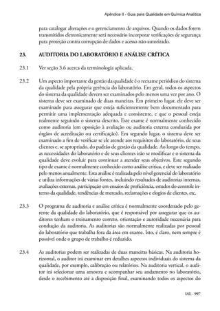 IAL - 997
Apêndice II - Guia para Qualidade em Química Analítica
para catalogar alterações e o gerenciamento de arquivos. Quando os dados forem
transmitidos eletronicamente será necessário incorporar verificações de segurança
para proteção contra corrupção de dados e acesso não-autorizado.
23.	 AUDITORIA DO LABORATÓRIO E ANÁLISE CRÍTICA
23.1	 Ver seção 3.6 acerca da terminologia aplicada.
23.2	 Um aspecto importante da gestão da qualidade é o reexame periódico do sistema
da qualidade pela própria gerência do laboratório. Em geral, todos os aspectos
do sistema da qualidade devem ser examinados pelo menos uma vez por ano. O
sistema deve ser examinado de duas maneiras. Em primeiro lugar, ele deve ser
examinado para assegurar que esteja suficientemente bem documentado para
permitir uma implementação adequada e consistente, e que o pessoal esteja
realmente seguindo o sistema descrito. Este exame é normalmente conhecido
como auditoria (em oposição à avaliação ou auditoria externa conduzida por
órgãos de acreditação ou certificação). Em segundo lugar, o sistema deve ser
examinado a fim de verificar se ele atende aos requisitos do laboratório, de seus
clientes e, se apropriado, do padrão de gestão da qualidade. Ao longo do tempo,
as necessidades do laboratório e de seus clientes irão se modificar e o sistema da
qualidade deve evoluir para continuar a atender seus objetivos. Este segundo
tipo de exame é normalmente conhecido como análise crítica, e deve ser realizado
pelo menos anualmente. Esta análise é realizada pelo nível gerencial do laboratório
e utiliza informações de várias fontes, incluindo resultados de auditorias internas,
avaliações externas, participação em ensaios de proficiência, estudos do controle in-
terno da qualidade, tendências de mercado, reclamações e elogios de clientes, etc.
23.3	 O programa de auditoria e análise crítica é normalmente coordenado pelo ge-
rente da qualidade do laboratório, que é responsável por assegurar que os au-
ditores tenham o treinamento correto, orientação e autoridade necessária para
condução da auditoria. As auditorias são normalmente realizadas por pessoal
do laboratório que trabalha fora da área em exame. Isto, é claro, nem sempre é
possível onde o grupo de trabalho é reduzido.
23.4	 As auditorias podem ser realizadas de duas maneiras básicas. Na auditoria ho-
rizontal, o auditor irá examinar em detalhes aspectos individuais do sistema da
qualidade, por exemplo, calibração ou relatórios. Na auditoria vertical, o audi-
tor irá selecionar uma amostra e acompanhar seu andamento no laboratório,
desde o recebimento até a disposição final, examinando todos os aspectos do
 