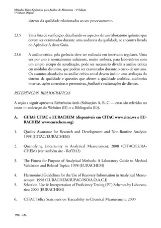 Métodos Físico-Químicos para Análise de Alimentos - 4ª Edição
1ª Edição Digital
998 - IAL
sistema da qualidade relacionados ao seu processamento.
23.5	 Uma lista de verificação, detalhando os aspectos de um laboratório químico que
devem ser examinados durante uma auditoria da qualidade, se encontra listada
no Apêndice A deste Guia.
23.6	 A análise-crítica pela gerência deve ser realizada em intervalos regulares. Uma
vez por ano é normalmente suficiente, muito embora, para laboratórios com
um amplo escopo de acreditação, pode ser necessário dividir a análise crítica
em módulos distintos, que podem ser examinados durante o curso de um ano.
Os assuntos abordados na análise crítica anual devem incluir uma avaliação do
sistema da qualidade e questões que afetem a qualidade analítica, auditorias
internas, ações corretivas e preventivas, feedback e reclamações de clientes.
REFERÊNCIAS BIBLIOGRÁFICAS
A seção a seguir apresenta Referências úteis (Subseções A, B, C — estas são referidas no
texto — endereços de Websites (D), e a Bibliografia (E)).
A.	 GUIAS CITAC e EURACHEM (disponíveis em CITAC www.citac.ws e EU-
RACHEM www.eurachem.org)
1. 	 Quality Assurance for Research and Development and Non-Routine Analysis:
1998 (CITAC/EURACHEM)
2. 	 Quantifying Uncertainty in Analytical Measurement: 2000 (CITAC/EURA-
CHEM) (ver também site - Ref D12)
3. 	 The Fitness for Purpose of Analytical Methods: A Laboratory Guide to Method
Validation and Related Topics: 1998 (EURACHEM)
4.	 Harmonised Guidelines for the Use of Recovery Information in Analytical Measu-
rement: 1998 (EURACHEM/IUPAC/ISO/A.O.A.C.I)
5. 	 Selection, Use & Interpretation of Proficiency Testing (PT) Schemes by Laborato-
ries: 2000 (EURACHEM)
6. 	 CITAC Policy Statement on Traceability in Chemical Measurement: 2000
 