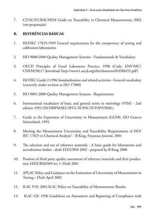IAL - 999
Apêndice II - Guia para Qualidade em Química Analítica
7. 	 CITAC/EURACHEM Guide on Traceability in Chemical Measurements: 2002
(em preparação)
B.	 REFERÊNCIAS BÁSICAS
1. 	 ISO/IEC 17025:1999 General requirements for the competence of testing and
calibration laboratories
2. 	 ISO 9000:2000 Quality Management Systems - Fundamentals & Vocabulary
3. 	 OECD Principles of Good Laboratory Practice: 1998 (Code: ENV/MC/
CHEM(98)17 download: http://www1.oecd.org/ehs/ehsmono/01E88455.pdf)
4.	 ISO/IEC Guide 2:1996 Standardization and related activities - General vocabulary
(currently under revision as ISO 17000)
5.	 ISO 9001:2000 Quality Management Systems - Requirements
6. 	 International vocabulary of basic and general terms in metrology (VIM) - 2nd
edition 1993 (ISO/BIPM/IEC/IFCC/IUPAC/IUPAP/OIML)
7. 	 Guide to the Expression of Uncertainty in Measurement (GUM), ISO Geneva
Switzerland, 1995.
8. 	 Meeting the Measurement Uncertainty and Traceability Requirements of ISO/
IEC 17025 in Chemical Analysis” - B King, Fresenius Journal, 2001
9. 	 The selection and use of reference materials - A basic guide for laboratories and
accreditation bodies - draft EEEE/RM 2002 - prepared by B King 2000
10. 	 Position of third party quality assessment of reference materials and their produc-
tion EEEE/RM/069 rev 1: Draft 2001
11. 	 APLAC Policy and Guidance on the Estimation of Uncertainty of Measurement in
Testing – Draft April 2002
12. 	 ILAC P10: 2002 ILAC Policy on Traceability of Measurements Results
13.	 ILAC G8: 1996 Guidelines on Assessment and Reporting of Compliance with
 