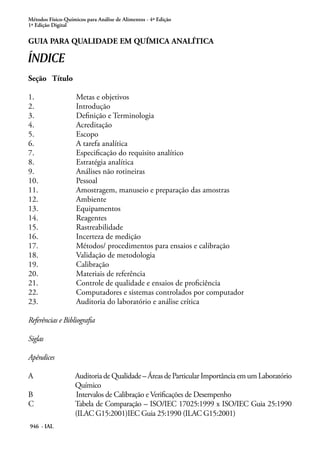 Métodos Físico-Químicos para Análise de Alimentos - 4ª Edição
1ª Edição Digital
946 - IAL
Guia para Qualidade em Química Analítica
ÍNDICE
Seção	 Título
1.			 Metas e objetivos
2.			 Introdução
3.			 Definição e Terminologia
4.			 Acreditação
5.			 Escopo
6.			 A tarefa analítica
7.			 Especificação do requisito analítico
8.			 Estratégia analítica
9.			 Análises não rotineiras
10.			 Pessoal
11.			 Amostragem, manuseio e preparação das amostras
12.			 Ambiente
13.			 Equipamentos
14.			 Reagentes
15.			 Rastreabilidade
16.			 Incerteza de medição
17.			 Métodos/ procedimentos para ensaios e calibração
18.			 Validação de metodologia
19.			 Calibração
20.			 Materiais de referência
21.			 Controle de qualidade e ensaios de proficiência
22.			 Computadores e sistemas controlados por computador
23.			 Auditoria do laboratório e análise crítica
Referências e Bibliografia
Siglas
Apêndices
A	 AuditoriadeQualidade–ÁreasdeParticularImportânciaemumLaboratório
Químico
B		 Intervalos de Calibração e Verificações de Desempenho
C	 Tabela de Comparação – ISO/IEC 17025:1999 x ISO/IEC Guia 25:1990
(ILAC G15:2001)IEC Guia 25:1990 (ILAC G15:2001)
 