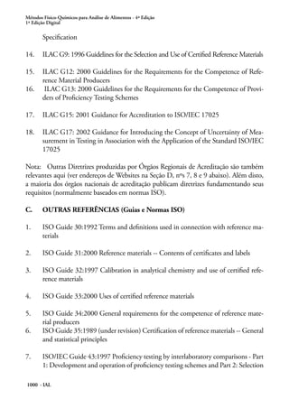 Métodos Físico-Químicos para Análise de Alimentos - 4ª Edição
1ª Edição Digital
1000 - IAL
Specification
14. 	 ILAC G9: 1996 Guidelines for the Selection and Use of Certified Reference Materials
15.	 ILAC G12: 2000 Guidelines for the Requirements for the Competence of Refe-
rence Material Producers
16.	 ILAC G13: 2000 Guidelines for the Requirements for the Competence of Provi-
ders of Proficiency Testing Schemes
17. 	 ILAC G15: 2001 Guidance for Accreditation to ISO/IEC 17025
18. 	 ILAC G17: 2002 Guidance for Introducing the Concept of Uncertainty of Mea-
surement in Testing in Association with the Application of the Standard ISO/IEC
17025
Nota:	 Outras Diretrizes produzidas por Órgãos Regionais de Acreditação são também
relevantes aqui (ver endereços de Websites na Seção D, nºs 7, 8 e 9 abaixo). Além disto,
a maioria dos órgãos nacionais de acreditação publicam diretrizes fundamentando seus
requisitos (normalmente baseados em normas ISO).
C.	 OUTRAS REFERÊNCIAS (Guias e Normas ISO)
1.	 ISO Guide 30:1992 Terms and definitions used in connection with reference ma-
terials
2.	 ISO Guide 31:2000 Reference materials -- Contents of certificates and labels
3.	 ISO Guide 32:1997 Calibration in analytical chemistry and use of certified refe-
rence materials
4.	 ISO Guide 33:2000 Uses of certified reference materials
5.	 ISO Guide 34:2000 General requirements for the competence of reference mate-
rial producers
6.	 ISO Guide 35:1989 (under revision) Certification of reference materials -- General
and statistical principles
7.	 ISO/IEC Guide 43:1997 Proficiency testing by interlaboratory comparisons - Part
1: Development and operation of proficiency testing schemes and Part 2: Selection
 