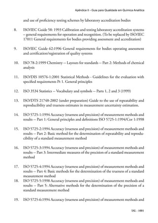 IAL - 1001
Apêndice II - Guia para Qualidade em Química Analítica
and use of proficiency testing schemes by laboratory accreditation bodies
8.	 ISO/IEC Guide 58: 1993 Calibration and testing laboratory accreditation systems
– general requirements for operation and recognition. (To be replaced by ISO/IEC
17011 General requirements for bodies providing assessment and accreditation)
9.	 ISO/IEC Guide 62:1996 General requirements for bodies operating assessment
and certification/registration of quality systems
10.	 ISO 78-2:1999 Chemistry -- Layouts for standards -- Part 2: Methods of chemical
analysis
11.	 ISO/DIS 10576-1:2001 Statistical Methods - Guidelines for the evaluation with
specified requirements Pt 1. General principles
12.	 ISO 3534 Statistics -- Vocabulary and symbols -- Parts 1, 2 and 3 (1999)
13.	 ISO/DTS 21748-2002 (under preparation) Guide to the use of repeatability and
reproducibility and trueness estimates in measurement uncertainty estimation.
14.	 ISO 5725-1:1994 Accuracy (trueness and precision) of measurement methods and
results -- Part 1: General principles and definitions ISO 5725-1:1994/Cor 1:1998
15.	 ISO 5725-2:1994 Accuracy (trueness and precision) of measurement methods and
results -- Part 2: Basic method for the determination of repeatability and reprodu-
cibility of a standard measurement method
16.	 ISO 5725-3:1994 Accuracy (trueness and precision) of measurement methods and
results -- Part 3: Intermediate measures of the precision of a standard measurement
method
17.	 ISO 5725-4:1994 Accuracy (trueness and precision) of measurement methods and
results -- Part 4: Basic methods for the determination of the trueness of a standard
measurement method
18.	 ISO 5725-5:1998 Accuracy (trueness and precision) of measurement methods and
results -- Part 5: Alternative methods for the determination of the precision of a
standard measurement method
19.	 ISO 5725-6:1994 Accuracy (trueness and precision) of measurement methods and
 