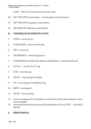Métodos Físico-Químicos para Análise de Alimentos - 4ª Edição
1ª Edição Digital
1002 - IAL
results -- Part 6: Use in practice of accuracy values
20.	 ISO 7870:1993 Control charts - General guide and introduction
21.	 ISO 7966:1993 Acceptance control charts
22.	 ISO 8258:1991 Shewhart control charts.
D.	 ENDEREÇOS DE WEBSITES ÚTEIS
1.	 CITAC - www.citac.ws
2.	 EURACHEM - www.eurachem.org
3.	 ISO - www.iso.ch
4.	 (ISO)REMCO - www.iso.org/remco
5.	 COMAR (Base de Dados dos Materiais de Referência - www.comar.bam.de
6.	 A.O.A.C. - www.A.O.A.C..org
7.	 ILAC - www.ilac.org
8.	 APLAC - www.ianz.govt.nz/aplac
9.	 EA - www.european-accreditation.org
10.	 BIPM - www.bipm.fr
11.	 OECD - www.oecd.org
12.	 www.mutraining.com (site baseado no treinamento sobre credenciamento e incer-
teza de medida)
13	 www.measurementuncertainty.org (fórum/máquina de busca MU – vinculada à
Ref A2)
E.	 BIBLIOGRAFIA
 