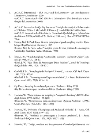 IAL - 1003
Apêndice II - Guia para Qualidade em Química Analítica
1.	 A.O.A.C. International – ISO 17025 and the Laboratory – An Introduction to
Laboratory Accreditation: 2000
(A.O.A.C. Internacional – ISO 17025 e o Laboratório – Uma Introdução a Acre-
ditação de Laboratórios: 2000)
2.	 A.O.A.C. International – Quality Assurance Principles for Analytical Laboratories
– 3rd
Edition 2000 – F M Garfield, E Klesten, J Husch ISBN-0-935584-70-6
(A.O.A.C. Internacional – Princípios da Garantia da Qualidade para Laboratórios
Analíticos – 3ª Edição 2000 – F M Garfield, E Klesten, J Husch ISBN-0-935584-
70-6)
3.	 Crosby, Neil T; Patel, Indu, General principles of good sampling practice, Cam-
bridge: Royal Society of Chemistry, 1995
(Crosby, Neil T; Patel, Indu, Princípios gerais de boas práticas de amostragem,
Cambridge: Sociedade Real de Química, 1995)
4.	 Enell, J. W., “Which Sampling Plan Should I Choose?”, Journal of Quality Tech-
nology 1984, 16(3), 168-171
(Enell, J. W., “Que Plano de Amostragem Devo Escolher?”, Jornal de Tecnologia
da Qualidade 1984, 16(3), 168-171)
5.	 Garfield, F. M., “Sampling in the Analytical Scheme”, J. – Assoc. Off. Anal. Chem.
1989, 72(3), 405-411
(Garfield, F. M., “Amostragem no Esquema Analítico”, J. – Assoc. Profissional de
Quím. Anal. 1989, 72(3), 405-411)
6.	 Gy, Pierre, Sampling for analytical purposes, Chichester: Wiley, 1998
	 (Gy, Pierre, Amostragem para fins analíticos, Chichester: Wiley, 1998)
7.	 Horwitz, W., “Nomenclature for sampling in Analytical Chemistry”, IUPAC, Pure
Appl. Chem. 1990, 62(6), 1193-1208
(Horwitz, W., “Nomenclatura para amostragem em Química Analítica”, IUPAC,
Quím. Pura Apl. 1990, 62(6), 1193-1208)
8.	 Horwitz, W., “Problems of Samplings and Analytical Methods”, J. – Assoc. Off.
Anal. Chem. 1976, 59(6), 1197-1203
(Horwitz, W., “Problemas de Amostragens e Métodos Analíticos”, J. – Assoc.
Profissional de Quím. Anal. 1976, 59(6), 1197-1203)
9.	 Horwitz, W., “Design, conduct and interpretation of method performance stu-
 