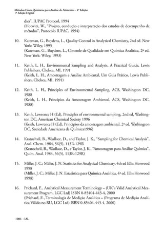 Métodos Físico-Químicos para Análise de Alimentos - 4ª Edição
1ª Edição Digital
1004 - IAL
dies”, IUPAC Protocol, 1994
(Horwitz, W., “Projeto, condução e interpretação dos estudos de desempenho de
métodos”, Protocolo IUPAC, 1994)
10.	 Kateman, G., Buydens, L., Quality Control in Analytical Chemistry, 2nd ed. New
York: Wiley, 1993
(Kateman, G., Buydens, L., Controle de Qualidade em Química Analítica, 2ª ed.
New York: Wiley, 1993)
11.	 Keith, L. H., Environmental Sampling and Analysis, A Practical Guide, Lewis
Publishers, Chelsea, MI, 1991
(Keith, L. H., Amostragem e Análise Ambiental, Um Guia Prático, Lewis Publi-
shers, Chelsea, MI, 1991)
12.	 Keith, L. H., Principles of Environmental Sampling, ACS, Washington DC,
1988
(Keith, L. H., Princípios da Amostragem Ambiental, ACS, Washington DC,
1988)
13.	 Keith, Lawrence H (Ed), Principles of environmental sampling, 2nd ed, Washing-
ton DC, American Chemical Society 1996
(Keith, Lawrence H (Ed), Princípios da amostragem ambiental, 2ª ed, Washington
DC, Sociedade Americana de Química1996)
14.	 Kratochvil, B., Wasllace, D., and Taylor, J. K., “Sampling for Chemical Analysis”,
Anal. Chem. 1984, 56(5), 113R-129R
(Kratochvil, B., Wasllace, D., e Taylor, J. K., “Amostragem para Análise Química”,
Quím. Anal. 1984, 56(5), 113R-129R)
15.	 Miller, J. C.; Miller, J. N. Statistics for Analytical Chemistry, 4th ed Ellis Horwood
1998
(Miller, J. C.; Miller, J. N. Estatística para Química Analítica, 4ª ed. Ellis Horwood
1998)
16.	 Prichard, E., Analytical Measurement Terminology – (UK´s Valid Analytical Mea-
surement Program, LGC Ltd) ISBN 0-85404-443-4, 2000
(Prichard, E., Terminologia de Medição Analítica – (Programa de Medição Analí-
tica Válido no RU, LGC Ltd) ISBN 0-85404-443-4, 2000)
 
