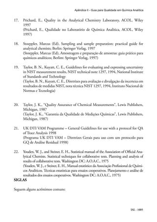 IAL - 1005
Apêndice II - Guia para Qualidade em Química Analítica
17.	 Prichard, E., Quality in the Analytical Chemistry Laboratory, ACOL, Wiley
1997
(Prichard, E., Qualidade no Laboratório de Química Analítica, ACOL, Wiley
1997)
18.	 Stoeppler, Marcus (Ed), Sampling and sample preparation: practical guide for
analytical chemists; Berlin: Springer Verlag, 1997
(Stoeppler, Marcus (Ed), Amostragem e preparação de amostras: guia prático para
químicos analíticos; Berlim: Springer Verlag, 1997)
19.	 Taylor, B. N., Kuyatt, C. E., Guidelines for evaluating and expressing uncertainty
in NIST measurement results, NIST technical note 1297, 1994, National Institute
of Standards and Technology
(Taylor, B. N., Kuyatt, C. E., Diretrizes para avaliação e divulgação da incerteza em
resultados de medidas NIST, nota técnica NIST 1297, 1994, Instituto Nacional de
Normas e Tecnologia)
20.	 Taylor, J. K., “Quality Assurance of Chemical Measurements”, Lewis Publishers,
Michigan, 1987
(Taylor, J. K., “Garantia da Qualidade de Medições Químicas”, Lewis Publishers,
Michigan, 1987)
21.	 UK DTI VAM Programme – General Guidelines for use with a protocol for QA
of Trace Analysis 1998
(Programa UK DTI VAM – Diretrizes Gerais para uso com um protocolo para
GQ de Análise Residual 1998)
22.	 Youden, W. J., and Steiner, E. H., Statistical manual of the Association of Official Ana-
lytical Chemists. Statistical techniques for collaborative tests. Planning and analysis of
results of collaborative tests. Washington DC: A.O.A.C., 1975
(Youden, W. J., e Steiner, E. H., Manual estatístico da Associação Profissional de Quími-
cos Analíticos. Técnicas estatísticas para ensaios cooperativos. Planejamento e análise de
resultados dos ensaios cooperativos. Washington DC: A.O.A.C., 1975)
SIGLAS
Seguem alguns acrônimos comuns:
 