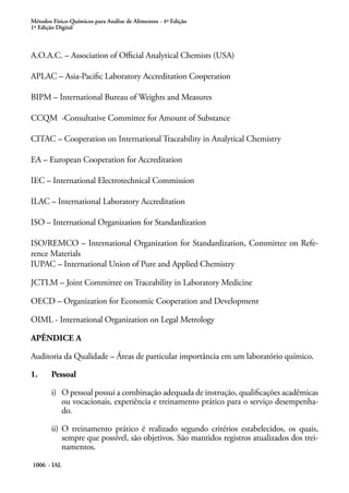 Métodos Físico-Químicos para Análise de Alimentos - 4ª Edição
1ª Edição Digital
1006 - IAL
A.O.A.C. – Association of Official Analytical Chemists (USA)
APLAC – Asia-Pacific Laboratory Accreditation Cooperation
BIPM – International Bureau of Weights and Measures
CCQM -Consultative Committee for Amount of Substance
CITAC – Cooperation on International Traceability in Analytical Chemistry
EA – European Cooperation for Accreditation
IEC – International Electrotechnical Commission
ILAC – International Laboratory Accreditation
ISO – International Organization for Standardization
ISO/REMCO – International Organization for Standardization, Committee on Refe-
rence Materials
IUPAC – International Union of Pure and Applied Chemistry
JCTLM – Joint Committee on Traceability in Laboratory Medicine
OECD – Organization for Economic Cooperation and Development
OIML - International Organization on Legal Metrology
APÊNDICE A
Auditoria da Qualidade – Áreas de particular importância em um laboratório químico.
1.	 Pessoal
i)	 O pessoal possui a combinação adequada de instrução, qualificações acadêmicas
ou vocacionais, experiência e treinamento prático para o serviço desempenha-
do.
ii)	O treinamento prático é realizado segundo critérios estabelecidos, os quais,
sempre que possível, são objetivos. São mantidos registros atualizados dos trei-
namentos.
 