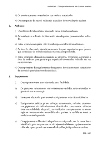 IAL - 1007
Apêndice II - Guia para Qualidade em Química Analítica
iii)	Os ensaios somente são realizados por analistas autorizados.
iv)	O desempenho do pessoal realizando as análises é observado pelo auditor.
2.	 Ambiente
i)	 O ambiente do laboratório é adequado para o trabalho realizado.
ii)	As instalações e utilizades do laboratório são adequados para o trabalho realiza-
do.
iii)	Existe separação adequada entre trabalhos potencialmente conflitantes.
iv)	As áreas do laboratório são suficientemente limpas e organizadas, para garantir
que a qualidade do trabalho realizado não seja comprometida.
v)	 Existe separação adequada na recepção de amostras, preparação, depuração, e
áreas de medição, para garantir que a qualidade do trabalho realizado não seja
comprometida.
vi)	O cumprimento dos regulamentos de segurança é consistente com os requisitos
da norma de gerenciamento da qualidade.
3.	 Equipamento
i)	 O equipamento em uso é adequado a sua finalidade.
ii)	 Os principais instrumentos são corretamente cuidados, sendo mantidos re-
gistros de sua manutenção.
iii)	 Instruções adequadas para o uso de equipamentos estão disponibilizadas.
iv)	 Equipamentos críticos, p. ex: balanças, termômetros, vidrarias, cronôme-
tros, pipetas etc. são individualmente identificados, corretamente calibrados
(com rastreabilidade adequada), os certificados correspondentes ou outros
registros demonstrando a rastreabilidade a padrões de medida nacionais de
medição estão disponíveis.
v)	 O equipamento calibrado é adequadamente etiquetado, ou de outra forma
identificado, para assegurar que ele não seja confundido com equipamento não-
calibrado, e para garantir que seu estado de calibração fique claro ao usuário.
 