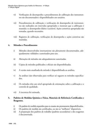 Métodos Físico-Químicos para Análise de Alimentos - 4ª Edição
1ª Edição Digital
1008 - IAL
vi)	 Verificações de desempenho e procedimentos de calibração dos instrumen-
tos são documentados e disponibilizados aos usuários.
vii)	 Procedimentos de calibração e verificações de desempenho de instrumen-
tos são realizados em intervalos apropriados e mostram que a calibração é
mantida e o desempenho diário é aceitável. Ações corretivas apropriadas são
tomadas, quando necessário.
viii)	 Registros de calibração, verificações de desempenho e ações corretivas são
mantidas.
4.	 Métodos e Procedimentos
i)	 Métodos desenvolvidos internamente são plenamente documentados, ade-
quadamente validados e autorizados para uso.
ii)	 Alterações de métodos são adequadamente autorizadas.
iii)	 Cópias de métodos publicados e oficiais são disponibilizadas.
iv)	 A versão mais atualizada do método é disponibilizada ao analista.
v)	 As análises (são observadas para verificar se) seguem os métodos especifica-
dos.
vi)	 Os métodos têm um nível apropriado de orientações sobre a calibração e o
controle de qualidade.
vii)	 A incerteza foi estimada.
5.	 Padrões de Medidas Química e Física, Materiais de Referência Certificados e
Reagentes.
i)	 Os padrões de medida requeridos para os ensaios são prontamente disponibilizados.
ii)	 Os padrões de medida são certificados, ou são os “melhores” disponíveis.
iii)	 A preparação dos padrões de trabalho (padrões secundários) e dos reagentes
é documentada.
 