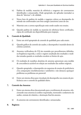 IAL - 1009
Apêndice II - Guia para Qualidade em Química Analítica
iv)	 Padrões de medida, materiais de referência e reagentes são corretamente
identificados e armazenados. Onde apropriado, são aplicadas (anotadas) as
datas de “abertura” e de validade.
v)	 Novos lotes de padrões de medida e reagentes críticos ao desempenho do
método são confrontados com lotes antigos (anteriores) antes do uso.
vi)	 Materiais com a correta especificação estão sendo usados nos ensaios.
vii)	 Quando padrões de medida ou materiais de referência forem certificados,
cópias do certificado são disponibilizadas para inspeção.
6.	 Controle de Qualidade
i)	 Existe um nível apropriado de controle de qualidade para cada ensaio.
ii)	 Quando gráficos de controle são usados, o desempenho é mantido dentro de
critérios aceitáveis.
iii)	 Amostras verificadoras do CQ são ensaiadas por procedimentos definidos,
na freqüência requerida, e existe o registro atualizado dos resultados e medi-
das tomadas quando os resultados excedem os limites de ação.
iv)	 Os resultados de reanálises aleatórias de amostras apresentam uma medida
de concordância aceitável em relação aos resultados das análises originais.
v)	 Quando apropriado, o desempenho em esquemas de ensaios de proficiência
e/ou comparações interlaboratoriais é satisfatório e não destacou quaisquer
problemas ou problemas em potencial.
vi)	 Existe um sistema eficaz para vinculação do desempenho nos ensaios de pro-
ficiência com o controle de qualidade diário.
7.	 Controle das Amostras
i)	 Existe um sistema eficaz documentado para o recebimento de amostras, rela-
cionando essas amostras às análises requisitadas, mostrando o andamento da
análise, emissão de relatório, e destinação final da amostra.
ii)	 As amostras são corretamente identificadas e armazenadas.
8.	 Registros
 