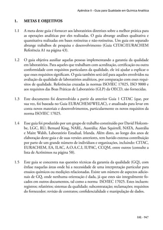 IAL - 947
Apêndice II - Guia para Qualidade em Química Analítica
1.	 METAS E OBJETIVOS
1.1	 A meta deste guia é fornecer aos laboratórios diretrizes sobre a melhor prática para
as operações analíticas por eles realizadas. O guia abrange análises qualitativa e
quantitativa realizadas em bases rotineiras e não-rotineiras. Um guia em separado
abrange trabalhos de pesquisa e desenvolvimento (Guia CITAC/EURACHEM
Referência A1 na página 43).
1.2	 O guia objetiva auxiliar aquelas pessoas implementando a garantia da qualidade
em laboratórios. Para aqueles que trabalham com acreditação, certificação ou outra
conformidade com requisitos particulares da qualidade, ele irá ajudar a explicar o
que esses requisitos significam. O guia também será útil para aqueles envolvidos na
avaliação da qualidade de laboratórios analíticos, por comparação com esses requi-
sitos de qualidade. Referências cruzadas às normas ISO/IEC 17025, ISO 9000 e
aos requisitos das Boas Práticas de Laboratório (GLP) da OECD, são fornecidas.
1.3	 Este documento foi desenvolvido a partir da anterior Guia 1 CITAC (que, por
sua vez, foi baseada no Guia EURACHEM/WELAC), e atualizado para levar em
conta novos materiais e desenvolvimentos, particularmente os novos requisitos da
norma ISO/IEC 17025.
1.4	 Esse guia foi produzido por um grupo de trabalho constituído por David Holcom-
be, LGC, RU; Bernard King, NARL, Austrália; Alan Squirrell, NATA, Austrália
e Maire Walsh, Laboratório Estadual, Irlanda. Além disto, ao longo dos anos de
elaboração deste guia e de suas versões anteriores, tem havido extensa contribuição
por parte de um grande número de indivíduos e organizações, incluindo: CITAC,
EURACHEM, EA, ILAC, A.O.A.C.I, IUPAC, CCQM, entre outros (consulte a
lista de Acrônimos na página 58).
1.5	 Este guia se concentra nas questões técnicas da garantia da qualidade (GQ), com
ênfase naquelas áreas onde há a necessidade de uma interpretação particular para
ensaios químicos ou medições relacionadas. Existe um número de aspectos adicio-
nais de GQ, onde nenhuma orientação é dada, já que estes são integralmente fo-
cados em outros documentos, tal como a norma ISO/IEC 17025. Estes incluem:
registros; relatórios; sistemas da qualidade; subcontratação; reclamações; requisitos
do fornecedor; revisão de contratos; confidencialidade e manipulação de dados.
 