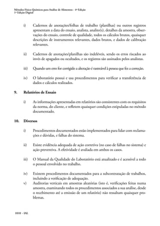 Métodos Físico-Químicos para Análise de Alimentos - 4ª Edição
1ª Edição Digital
1010 - IAL
i)	 Cadernos de anotações/folhas de trabalho (planilhas) ou outros registros
apresentam a data do ensaio, analista, analito(s), detalhes da amostra, obser-
vações do ensaio, controle de qualidade, todos os cálculos brutos, quaisquer
descrições de instrumentos relevantes, dados brutos, e dados de calibração
relevantes.
ii)	 Cadernos de anotações/planilhas são indeléveis, sendo os erros riscados ao
invés de apagados ou ocultados, e os registros são assinados pelos analistas.
iii)	 Quando um erro for corrigido a alteração é rastreável à pessoa que fez a correção.
iv)	 O laboratório possui e usa procedimentos para verificar a transferência de
dados e cálculos realizados.
9.	 Relatórios de Ensaio
i)	 As informações apresentadas em relatórios são consistentes com os requisitos
da norma, do cliente, e refletem quaisquer condições estipuladas no método
documentado.
10.	 Diversos
i)	 Procedimentos documentados estão implementados para lidar com reclama-
ções e dúvidas, e falhas do sistema.
ii)	 Existe evidência adequada de ação corretiva (no caso de falhas no sistema) e
ação preventiva. A efetividade é avaliada em ambos os casos.
iii)	 O Manual da Qualidade do Laboratório está atualizado e é acessível a todo
o pessoal envolvido no trabalho.
iv)	 Existem procedimentos documentados para a subcontratação de trabalhos,
incluindo a verificação de adequação.
v)	 Auditorias verticais em amostras aleatórias (isto é, verificações feitas numa
amostra, examinando todos os procedimentos associados a sua análise, desde
o recebimento até a emissão de um relatório) não ressaltam quaisquer pro-
blemas.
 