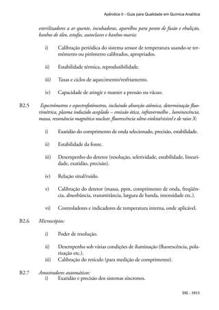 IAL - 1013
Apêndice II - Guia para Qualidade em Química Analítica
esterilizadores a ar quente, incubadoras, aparelhos para ponto de fusão e ebulição,
banhos de óleo, estufas, autoclaves e banhos-maria:
i)	 Calibração periódica do sistema sensor de temperatura usando-se ter-
mômetro ou pirômetro calibrados, apropriados.
ii)	 Estabilidade térmica, reprodutibilidade.
iii)	 Taxas e ciclos de aquecimento/resfriamento.
iv)	 Capacidade de atingir e manter a pressão ou vácuo.
B2.5	 Espectrômetros e espectrofotômetros, incluindo absorção atômica, determinação fluo-
rimétrica, plasma induzido acoplado – emissão ótica, infravermelho , luminescência,
massa, ressonância magnética nuclear, fluorescência ultra-violeta/visível e de raios X:
i)	 Exatidão do comprimento de onda selecionado, precisão, estabilidade.
ii)	 Estabilidade da fonte.
iii)	 Desempenho do detetor (resolução, seletividade, estabilidade, lineari-
dade, exatidão, precisão).
iv)	 Relação sinal/ruído.
v)	 Calibração do detetor (massa, ppm, comprimento de onda, freqüên-
cia, absorbância, transmitância, largura de banda, intensidade etc.).
vi)	 Controladores e indicadores de temperatura interna, onde aplicável.
B2.6	 Microscópios:
i)	 Poder de resolução.
ii)	 Desempenho sob várias condições de iluminação (fluorescência, pola-
rização etc.).
iii)	 Calibração do retículo (para medição de comprimento).
B2.7	 Amostradores automáticos:
i)	 Exatidão e precisão dos sistemas síncronos.
 