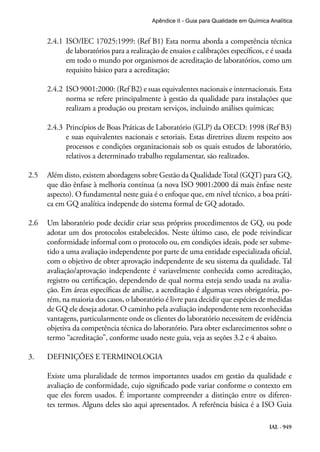 IAL - 949
Apêndice II - Guia para Qualidade em Química Analítica
2.4.1	 ISO/IEC 17025:1999: (Ref B1) Esta norma aborda a competência técnica
de laboratórios para a realização de ensaios e calibrações específicos, e é usada
em todo o mundo por organismos de acreditação de laboratórios, como um
requisito básico para a acreditação;
2.4.2	 ISO 9001:2000: (Ref B2) e suas equivalentes nacionais e internacionais. Esta
norma se refere principalmente à gestão da qualidade para instalações que
realizam a produção ou prestam serviços, incluindo análises químicas;
2.4.3	 Princípios de Boas Práticas de Laboratório (GLP) da OECD: 1998 (Ref B3)
e suas equivalentes nacionais e setoriais. Estas diretrizes dizem respeito aos
processos e condições organizacionais sob os quais estudos de laboratório,
relativos a determinado trabalho regulamentar, são realizados.
2.5	 Além disto, existem abordagens sobre Gestão da QualidadeTotal (GQT) para GQ,
que dão ênfase à melhoria contínua (a nova ISO 9001:2000 dá mais ênfase neste
aspecto). O fundamental neste guia é o enfoque que, em nível técnico, a boa práti-
ca em GQ analítica independe do sistema formal de GQ adotado.
2.6	 Um laboratório pode decidir criar seus próprios procedimentos de GQ, ou pode
adotar um dos protocolos estabelecidos. Neste último caso, ele pode reivindicar
conformidade informal com o protocolo ou, em condições ideais, pode ser subme-
tido a uma avaliação independente por parte de uma entidade especializada oficial,
com o objetivo de obter aprovação independente de seu sistema da qualidade. Tal
avaliação/aprovação independente é variavelmente conhecida como acreditação,
registro ou certificação, dependendo de qual norma esteja sendo usada na avalia-
ção. Em áreas específicas de análise, a acreditação é algumas vezes obrigatória, po-
rém, na maioria dos casos, o laboratório é livre para decidir que espécies de medidas
de GQ ele deseja adotar. O caminho pela avaliação independente tem reconhecidas
vantagens, particularmente onde os clientes do laboratório necessitem de evidência
objetiva da competência técnica do laboratório. Para obter esclarecimentos sobre o
termo “acreditação”, conforme usado neste guia, veja as seções 3.2 e 4 abaixo.
3.	 DEFINIÇÕES E TERMINOLOGIA
Existe uma pluralidade de termos importantes usados em gestão da qualidade e
avaliação de conformidade, cujo significado pode variar conforme o contexto em
que eles forem usados. É importante compreender a distinção entre os diferen-
tes termos. Alguns deles são aqui apresentados. A referência básica é a ISO Guia
 