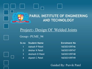 PARUL INSTITUTE OF ENGINEERING
AND TECHNOLOGY
Project:- Design Of Welded Joints
Group:- PUME_94
Guided By: Purvik Patel
Sr.no Student Name Enrolment No
1 Aakash P Patel 160303109746
2 Akshar K Patel 160303109747
3 Akshesh D Patel 160303109748
4 Alpesh C Patel 160303109749
 
