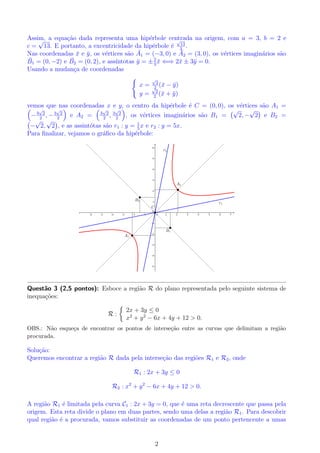 que-a como 
elipse, hiperbole ou parabola. 
(b) Parametrize a c^onica dada. 
Soluc~ao: 
(a) facil ver que p 
a equac~ao dada pode ser escrita da seguinte forma r + r sen  = 2. Da, 
sabendo que r = 
x2 + y2 e y = r sen , temos 
E 
r + r sen  = 2 () 
p 
x2 + y2 + y = 2 
() 
p 
x2 + y2 = 2  y 
() x2 + y2 = 4  4y + y2 
() x2 = 4(y  1): 
A equac~ao representa uma parabola com concavidade voltada para a esquerda e vertice (0; 1). 
OBS.: N~ao sera cobrada a concavidade e o vertice da parabola. 
(b) Fazendo x = t, parametrizamos a parabola do item anterior da seguinte forma: 
 
x = t 
y = t2 
4 + 1 
; t 2 R: 
Quest~ao 2 (3,0 pontos): Efetuando uma rotac~ao de 45o nos eixos OX e OY , veri 