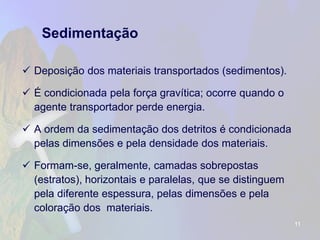 Sedimentação 
Deposição dos materiais transportados (sedimentos). 
É condicionada pela força gravítica; ocorre quando o agente transportador perde energia. 
A ordem da sedimentação dos detritos é condicionada pelas dimensões e pela densidade dos materiais. 
Formam-se, geralmente, camadas sobrepostas (estratos), horizontais e paralelas, que se distinguem pela diferente espessura, pelas dimensões e pela coloração dos materiais. 
11 
 