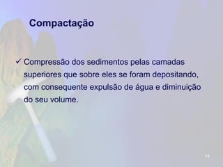 Compactação 
Compressão dos sedimentos pelas camadas superiores que sobre eles se foram depositando, com consequente expulsão de água e diminuição do seu volume. 
14 
 