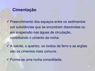 Cimentação 
Preenchimento dos espaços entre os sedimentos por substâncias que se encontram dissolvidas ou em suspensão nas águas de circulação, constituindo o cimento da rocha. 
A calcite, o quartzo, os óxidos de ferro e as argilas são os cimentos mais comuns. 
Forma-se uma rocha consolidada. 
15 
 