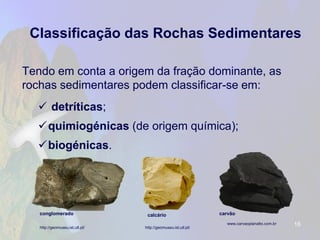 Classificação das Rochas Sedimentares 
Tendo em conta a origem da fração dominante, as rochas sedimentares podem classificar-se em: 
detríticas; 
quimiogénicas(de origem química); 
biogénicas. 
16 
http://geomuseu.ist.utl.pt/ 
http://geomuseu.ist.utl.pt/ 
www.carvaoplanalto.com.br 
carvão 
conglomerado 
calcário  