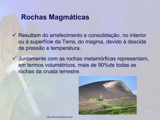 Rochas Magmáticas 
Resultam do arrefecimento e consolidação, no interior ou à superfície da Terra, do magma, devido à descida de pressão e temperatura. 
Juntamente com as rochas metamórficas representam, em termos volumétricos, mais de 90%de todas as rochas da crusta terrestre. 
17 
http://old.enciclopedia.com.pt  