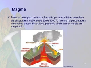 Magma 
Material de origem profunda, formado por uma mistura complexa de silicatos em fusão, entre 800 e 1500 ºC, com uma percentagem variável de gases dissolvidos, podendo ainda conter cristais em suspensão. 
19 
http://www.lneg.pt/  