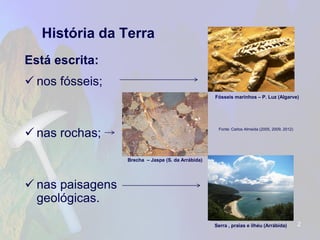 História da Terra 
Está escrita: 
nos fósseis; 
nas rochas; 
nas paisagens geológicas. 
2 
Fonte: Carlos Almeida (2005, 2009, 2012) 
Brecha –Jaspe (S. da Arrábida) 
Fósseis marinhos –P. Luz (Algarve) 
Serra , praias e ilhéu (Arrábida)  