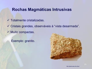 Rochas Magmáticas Intrusivas 
Totalmente cristalizadas. 
Cristais grandes, observáveis à “vista desarmada”. 
Muito compactas. 
Exemplo: granito. 
21 
http://geomuseu.ist.utl.pt/  