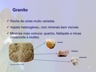 Granito 
Rocha de cores muito variadas. 
Aspeto heterogéneo, com minerais bem visíveis. 
Minerais mais comuns: quartzo, feldspato e micas (moscovite e biotite). 
22 
http://geomuseu.ist.utl.pt/ 
quartzo 
feldspato 
moscovite  