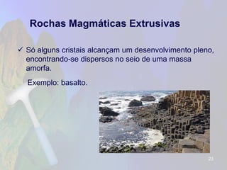 Rochas Magmáticas Extrusivas 
Só alguns cristais alcançam um desenvolvimento pleno, encontrando-se dispersos no seio de uma massa amorfa. 
Exemplo: basalto. 
23 
 